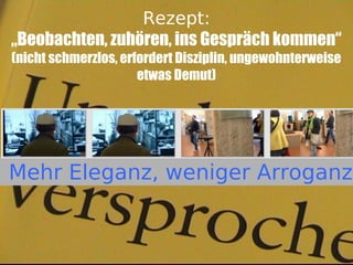 Rezept:
„Beobachten, zuhören, ins Gespräch kommen“
(nicht schmerzlos, erfordert Disziplin, ungewohnterweise
                      etwas Demut)




Mehr Eleganz, weniger Arroganz
 
