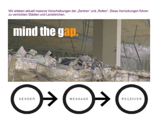 Wir erleben aktuell massive Verschiebungen der „Zentren“ und „Rollen“. Diese Verrückungen führen
zu verrückten Städten und Landstrichen.




   mind the gap.
 