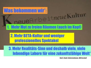 Was bekommen wir*:


 1. Mehr Mut zu freien Räumen (auch im Kopf)

   2. Mehr BETA-Kultur und weniger
      professionelles Spektakel
  3. Mehr Realitäts-Sinn und deshalb viele, viele
     lebendige Labore für eine zukunftsfähige Welt*
                               * Dorf, Stadt, Unternehmen, Wirtschaft
 