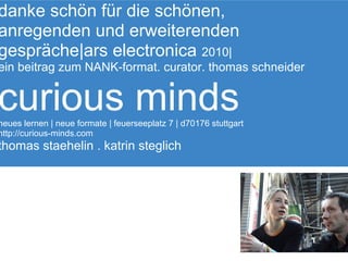 danke schön für die schönen,
anregenden und erweiterenden
gespräche|ars electronica 2010|
ein beitrag zum NANK-format. curator. thomas schneider


curious minds
neues lernen | neue formate | feuerseeplatz 7 | d70176 stuttgart
http://curious-minds.com
thomas staehelin . katrin steglich
 