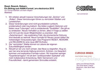 Reset, Rework, Relearn. 
Ein Beitrag zum NANK-Format | ars electronica 2010
von Thomas Staehelin und Katrin Steglich
Abstract:
                                                                           non-commercial
 
  1. Wir erleben aktuell massive Verschiebungen der „Zentren“ und
     „Rollen“. Diese Verrückungen führen zu verrückten Städten und
     Landstrichen.
  2. Diese Veränderungen sind nicht grundsätzlich schlecht,
     problematisch oder traumatisch. Sie bilden zugleich Optionen und
     bieten neue "Lösungen" und zu entdeckende “Qualitäten”. Die gilt es
     zu entdecken. Neues Verhalten zu lernen, altes in Frage zu stellen
     und mit Lust die neuen Möglichkeiten zu erproben. Der
     „Zwischenraum“, das explorative Feld, die provisorische Ordnung
     sind deshalb so wertvoll. Neue Formate für Neues Lernen bilden die
     notwendigen Voraussetzungen. Das Programm RESET, REWORK
     und RELEARN für eine neue (BETA)-Kultur.
  3. Die “verrückten” Städte können so Labore der eigenen
     Zukunftsfähigkeit werden.
  4. Aktuell tun wir uns noch schwer, das Neue zu begreifen. Klug ist,
     wer hier eine lernende Haltung einnimmt. Zuhören, ins Gespräch
     kommen und explorative Formate nutzen. Wir brauchen weniger
     "Expertenarroganz" mit all dem "professionellen Spekakel" und
     mehr kollaborative Entwicklung. Mehr Gemeinsinn und
     Freundlichkeit - damit gemeinsam Sinnvolles entsteht.
                                                                           siehe auch Richard Florida,
                                                                           The Great Reset; Frithjof
                                                                           Bergmann, New Work New
                                                                           Culture
 