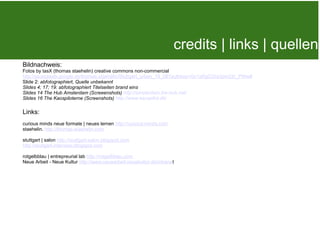Bildnachweis:
                                                                
Fotos by tasX (thomas staehelin) creative commons non-commercial
                                                                       credits | links | quellen
http://picasaweb.google.de/thomas.staehelin/Stuttgart_urban_10_06?authkey=Gv1sRgCOra3pm22r_PWw#
Slide 2: abfotographiert, Quelle unbekannt
Slides 4; 17; 19: abfotographiert Titelseiten brand eins
Slides 14 The Hub Amsterdam (Screeenshots) http://amsterdam.the-hub.net/
Slides 16 The Kaospiloterne (Screenshots) http://www.kaospilot.dk/

Links:
curious minds neue formate | neues lernen http://curious-minds.com  
staehelin. http://thomas-staehelin.com

stuttgart | salon http://stuttgart-salon.blogspot.com
http://stuttgart-interview.blogspot.com

rotgelbblau | entrepreurial lab http://rotgelbblau.com
Neue Arbeit - Neue Kultur http://www.neuearbeit-neuekultur.de/intranet
 