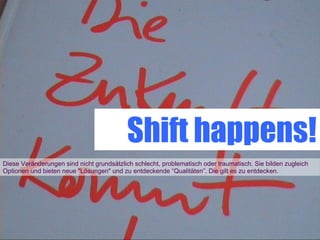 Shift happens!
Diese Veränderungen sind nicht grundsätzlich schlecht, problematisch oder traumatisch. Sie bilden zugleich
Optionen und bieten neue "Lösungen" und zu entdeckende “Qualitäten”. Die gilt es zu entdecken.
 