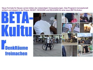 Neue Formate für Neues Lernen bilden die notwendigen Voraussetzungen. Das Programm konzeptionell




BETA-
einfach und elegant in der Praxis: RESET, REWORK und RELEARN für eine neue (BETA)-Kultur.




Kultu
r  DenkRäume
   freimachen
 