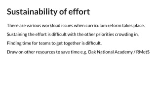 Sustainability of effort
There are various workload issues when curriculum reform takes place.
Sustaining the effort is difﬁcult with the other priorities crowding in.
Finding time for teams to get together is difﬁcult.
Draw on other resources to save time e.g. Oak National Academy / RMetS
 