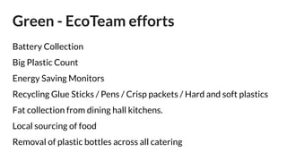 Green - EcoTeam efforts
Battery Collection
Big Plastic Count
Energy Saving Monitors
Recycling Glue Sticks / Pens / Crisp packets / Hard and soft plastics
Fat collection from dining hall kitchens.
Local sourcing of food
Removal of plastic bottles across all catering
 