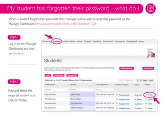 STEP 1
Log in to the Manager
Dashboard, and click
on Students.
STEP 2
Find and select the
required student and
click on Proﬁle
My student has forgotten their password - what do I
When a student forgets their password, their manager will be able to reset that password via the
Manager Dashboard.The password will be reset to the standard ‘1234’.
 