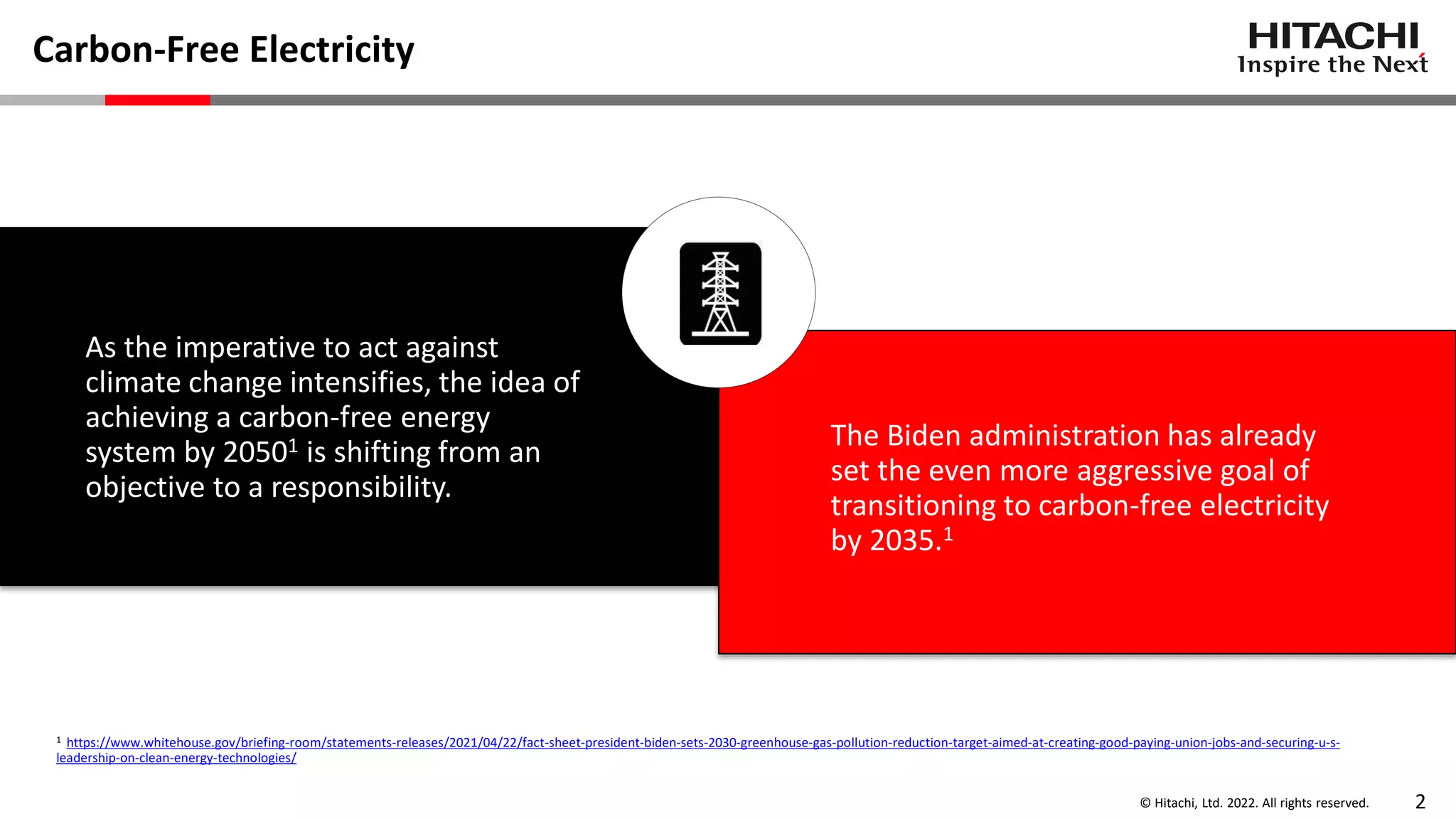 © Hitachi, Ltd. 2022. All rights reserved. 2
Carbon-Free Electricity
As the imperative to act against
climate change intensifies, the idea of
achieving a carbon-free energy
system by 20501 is shifting from an
objective to a responsibility.
The Biden administration has already
set the even more aggressive goal of
transitioning to carbon-free electricity
by 2035.1
1 https://www.whitehouse.gov/briefing-room/statements-releases/2021/04/22/fact-sheet-president-biden-sets-2030-greenhouse-gas-pollution-reduction-target-aimed-at-creating-good-paying-union-jobs-and-securing-u-s-
leadership-on-clean-energy-technologies/
 