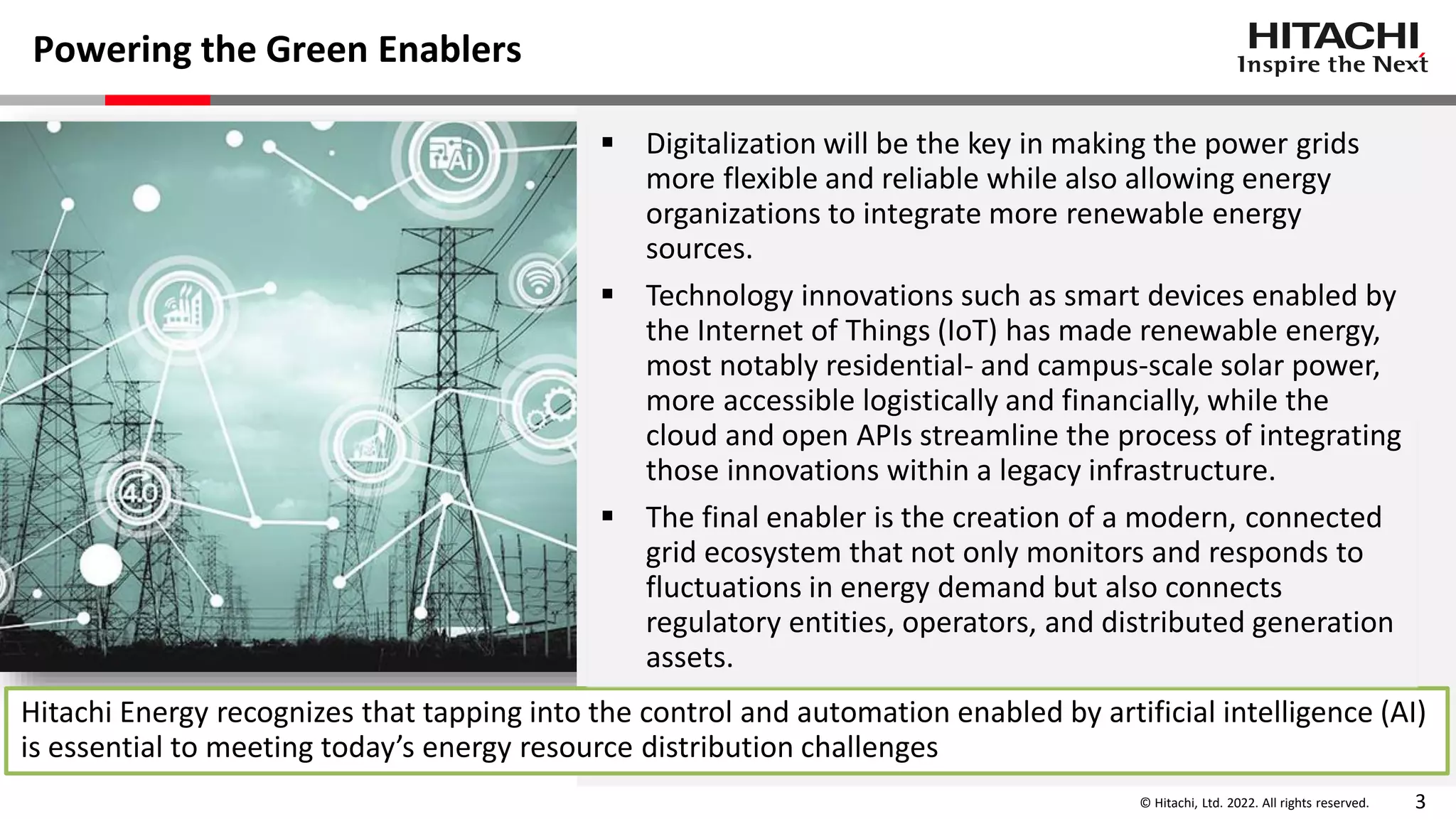 © Hitachi, Ltd. 2022. All rights reserved. 3
Powering the Green Enablers
Hitachi Energy recognizes that tapping into the control and automation enabled by artificial intelligence (AI)
is essential to meeting today’s energy resource distribution challenges
 Digitalization will be the key in making the power grids
more flexible and reliable while also allowing energy
organizations to integrate more renewable energy
sources.
 Technology innovations such as smart devices enabled by
the Internet of Things (IoT) has made renewable energy,
most notably residential- and campus-scale solar power,
more accessible logistically and financially, while the
cloud and open APIs streamline the process of integrating
those innovations within a legacy infrastructure.
 The final enabler is the creation of a modern, connected
grid ecosystem that not only monitors and responds to
fluctuations in energy demand but also connects
regulatory entities, operators, and distributed generation
assets.
 