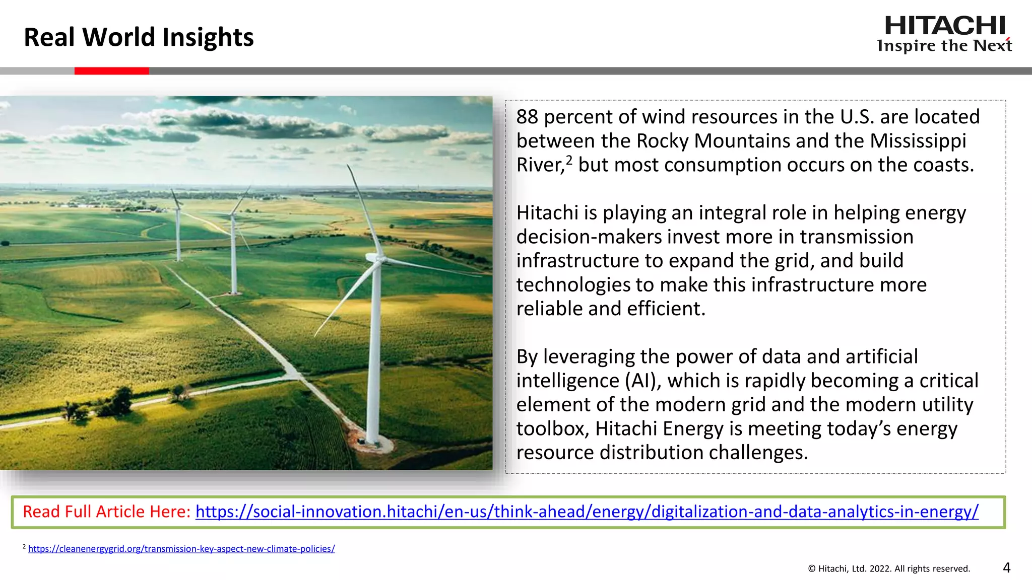 © Hitachi, Ltd. 2022. All rights reserved. 4
Real World Insights
88 percent of wind resources in the U.S. are located
between the Rocky Mountains and the Mississippi
River,2 but most consumption occurs on the coasts.
Hitachi is playing an integral role in helping energy
decision-makers invest more in transmission
infrastructure to expand the grid, and build
technologies to make this infrastructure more
reliable and efficient.
By leveraging the power of data and artificial
intelligence (AI), which is rapidly becoming a critical
element of the modern grid and the modern utility
toolbox, Hitachi Energy is meeting today’s energy
resource distribution challenges.
Read Full Article Here: https://social-innovation.hitachi/en-us/think-ahead/energy/digitalization-and-data-analytics-in-energy/
2 https://cleanenergygrid.org/transmission-key-aspect-new-climate-policies/
 