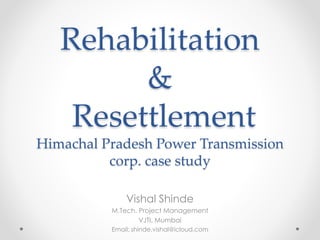 Rehabilitation
&
Resettlement
Himachal Pradesh Power Transmission
corp. case study
Vishal Shinde
M.Tech. Project Management
VJTI, Mumbai
Email: shinde.vishal@icloud.com
 