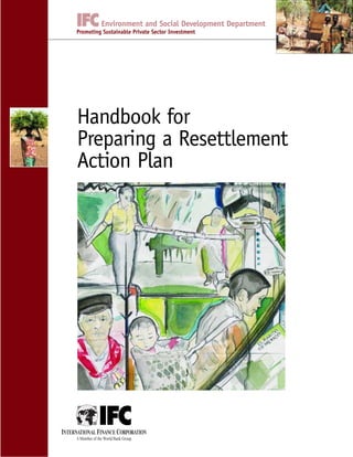 Handbook for
Preparing a Resettlement
Action Plan
INTERNATIONAL FINANCE CORPORATION
A Member of the World Bank Group
Environment and Social Development Department
Promoting Sustainable Private Sector Investment
 