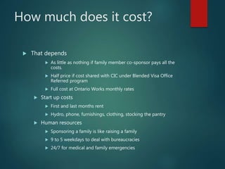 How much does it cost?
 That depends
 As little as nothing if family member co-sponsor pays all the
costs.
 Half price if cost shared with CIC under Blended Visa Office
Referred program
 Full cost at Ontario Works monthly rates
 Start up costs
 First and last months rent
 Hydro, phone, furnishings, clothing, stocking the pantry
 Human resources
 Sponsoring a family is like raising a family
 9 to 5 weekdays to deal with bureaucracies
 24/7 for medical and family emergencies
 