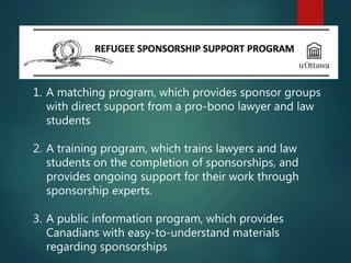 1. A matching program, which provides sponsor groups
with direct support from a pro-bono lawyer and law
students
2. A training program, which trains lawyers and law
students on the completion of sponsorships, and
provides ongoing support for their work through
sponsorship experts.
3. A public information program, which provides
Canadians with easy-to-understand materials
regarding sponsorships
 