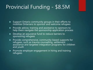 Provincial Funding - $8.5M
 Support Ontario community groups in their efforts to
mobilize Ontarians to sponsor and welcome refugees
 Provide advice, training and assistance to sponsors to
help them navigate the sponsorship application process
 Develop an assurance fund to reduce barriers to
sponsoring refugees
 Provide comprehensive, community-based supports for
refugees, such as trauma counselling, settlement
assistance and targeted integration programs for children
and youth
 Promote employer engagement in hiring and training
refugees
 