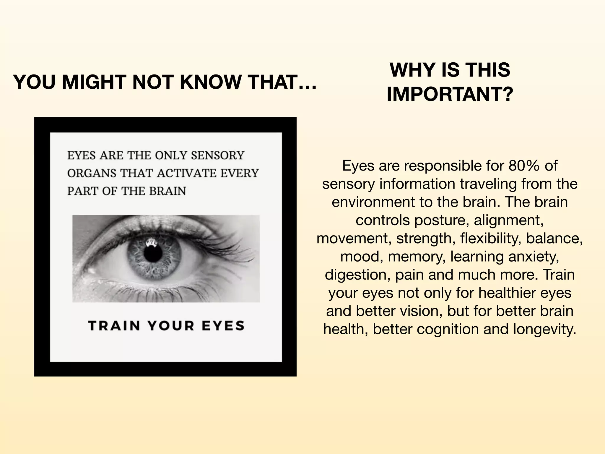 YOU MIGHT NOT KNOW THAT…
WHY IS THIS
IMPORTANT?
Eyes are responsible for 80% of
sensory information traveling from the
environment to the brain. The brain
controls posture, alignment,
movement, strength, flexibility, balance,
mood, memory, learning anxiety,
digestion, pain and much more. Train
your eyes not only for healthier eyes
and better vision, but for better brain
health, better cognition and longevity.
 
