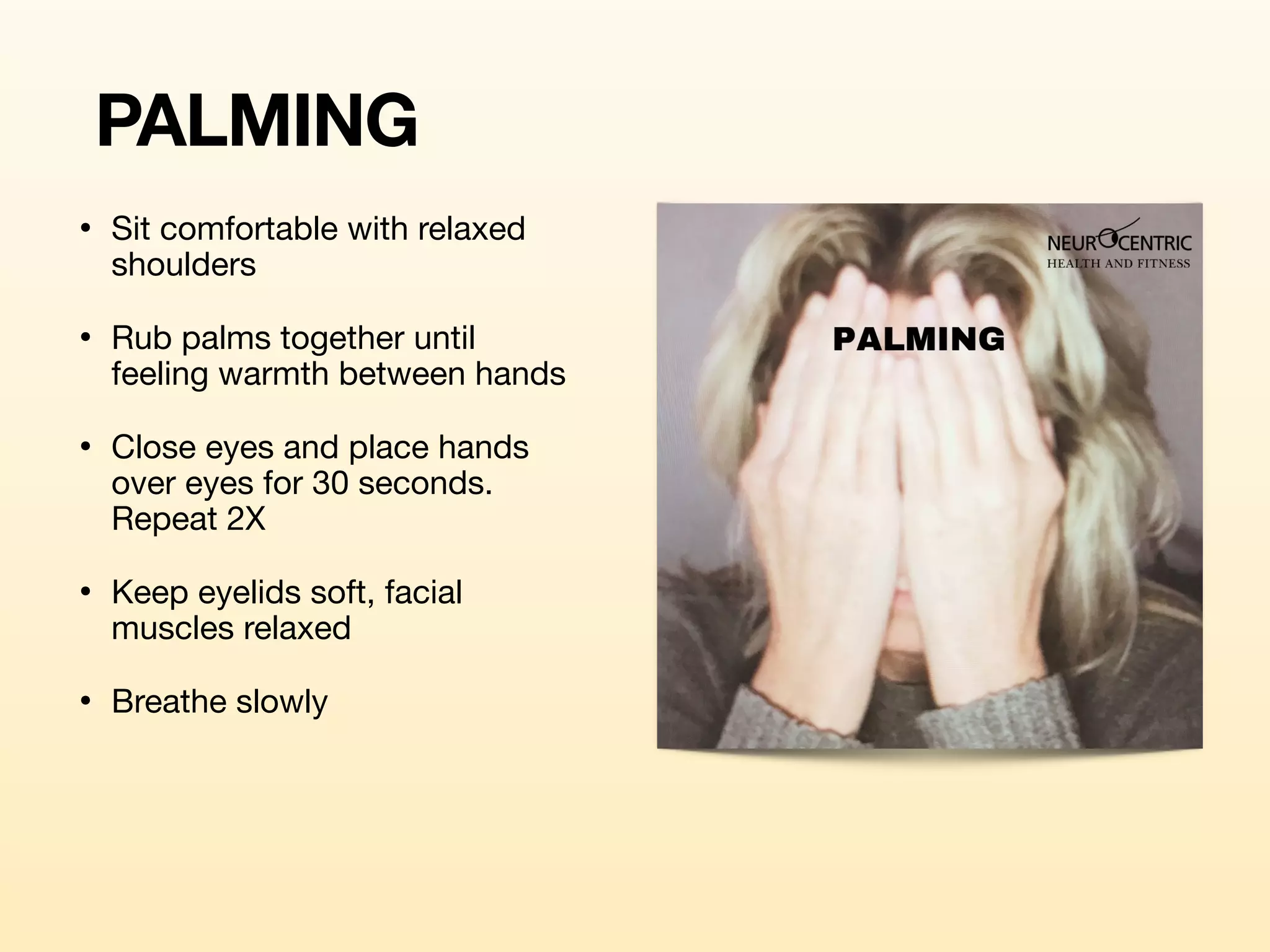 PALMING
• Sit comfortable with relaxed
shoulders 

• Rub palms together until
feeling warmth between hands

• Close eyes and place hands
over eyes for 30 seconds.
Repeat 2X

• Keep eyelids soft, facial
muscles relaxed

• Breathe slowly
 
