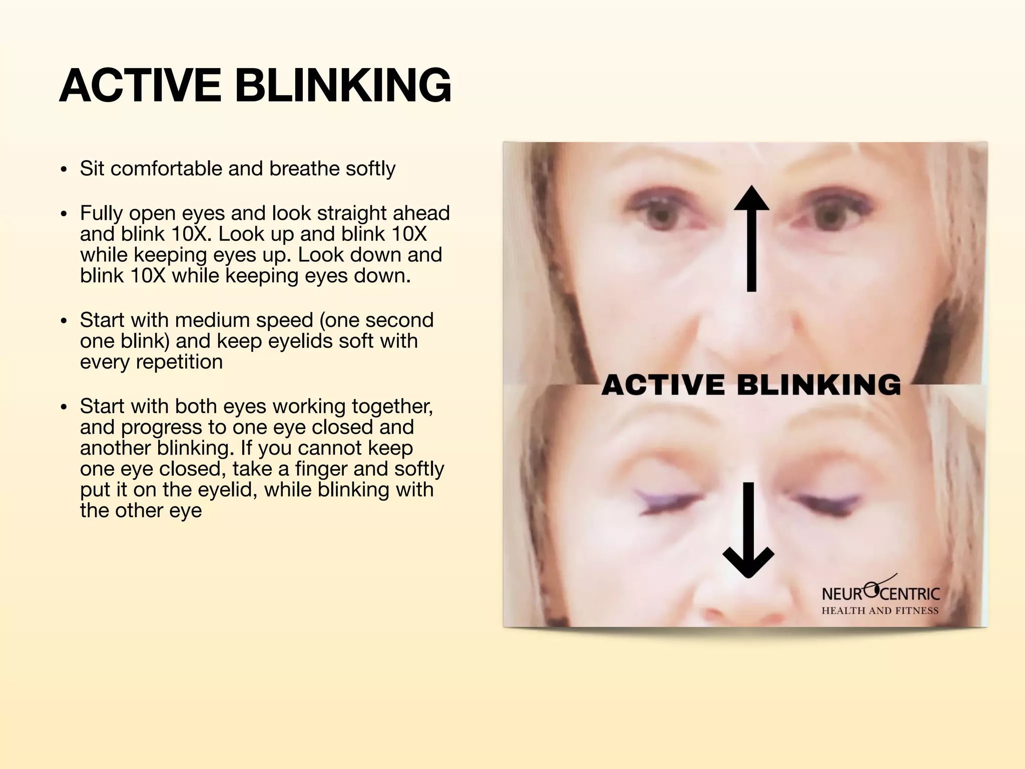 ACTIVE BLINKING
• Sit comfortable and breathe softly

• Fully open eyes and look straight ahead
and blink 10X. Look up and blink 10X
while keeping eyes up. Look down and
blink 10X while keeping eyes down. 

• Start with medium speed (one second
one blink) and keep eyelids soft with
every repetition

• Start with both eyes working together,
and progress to one eye closed and
another blinking. If you cannot keep
one eye closed, take a finger and softly
put it on the eyelid, while blinking with
the other eye

 