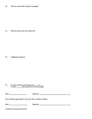 30.     What are some of this resident’s strengths?




31.     What are some areas to be improved?




32.     Additional Comments:




33.     Overall, resident is performing above       , at     ,
        or below          that expected for level of training



Date:                                      Signature:


I have had the opportunity to review the above with the evaluator


Date:                                      Signature:


TAMCNICUevaluation.pg1/07/01/02
 