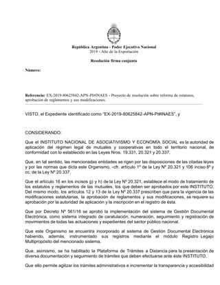 República Argentina - Poder Ejecutivo Nacional
2019 - Año de la Exportación
Resolución firma conjunta
Número:
Referencia: EX-2019-80625842-APN-PI#INAES - Proyecto de resolución sobre reforma de estatutos,
aprobación de reglamentos y sus modificaciones.
VISTO, el Expediente identificado como “EX-2019-80625842-APN-PI#INAES”, y
CONSIDERANDO:
Que el INSTITUTO NACIONAL DE ASOCIATIVISMO Y ECONOMÍA SOCIAL es la autoridad de
aplicación del régimen legal de mutuales y cooperativas en todo el territorio nacional, de
conformidad con lo establecido en las Leyes Nros. 19.331, 20.321 y 20.337.
Que, en tal sentido, las mencionadas entidades se rigen por las disposiciones de las citadas leyes
y por las normas que dicta este Organismo, -cfr. artículo 1º de la Ley Nº 20.321 y 106 inciso 8º y
cc. de la Ley Nº 20.337.
Que el artículo 16 en los incisos g) y h) de la Ley Nº 20.321, establece el modo de tratamiento de
los estatutos y reglamentos de las mutuales, los que deben ser aprobados por este INSTITUTO.
Del mismo modo, los artículos 12 y 13 de la Ley Nº 20.337 prescriben que para la vigencia de las
modificaciones estatutarias, la aprobación de reglamentos y sus modificaciones, se requiere su
aprobación por la autoridad de aplicación y la inscripción en el registro de ésta.
Que por Decreto Nº 561/16 se aprobó la implementación del sistema de Gestión Documental
Electrónica, como sistema integrado de caratulación, numeración, seguimiento y registración de
movimientos de todas las actuaciones y expedientes del sector público nacional.
Que este Organismo se encuentra incorporado al sistema de Gestión Documental Electrónica
habiendo, además, instrumentado sus registros mediante el módulo Registro Legajo
Multipropósito del mencionado sistema.
Que, asimismo, se ha habilitado la Plataforma de Trámites a Distancia para la presentación de
diversa documentación y seguimiento de trámites que deben efectuarse ante éste INSTITUTO.
Que ello permite agilizar los trámites administrativos e incrementar la transparencia y accesibilidad
CIUDAD DE BUENOS AIRES
RESFC-2019-1862-APN-DI#INAES
Viernes 20 de Septiembre de 2019
 