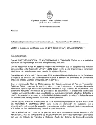 República Argentina - Poder Ejecutivo Nacional
2019 - Año de la Exportación
Resolución firma conjunta
Número:
Referencia: Implementación de trámite a distancia (T.A.D.) - Resolución INAES Nº 5588/2012.
VISTO, el Expediente identificado como EX-2019-83770489-APN-DPLAYOD#INAES, y
CONSIDERANDO:
Que el INSTITUTO NACIONAL DE ASOCIATIVISMO Y ECONOMÍA SOCIAL es la autoridad de
aplicación del régimen legal aplicable a cooperativas y mutuales.
Que la Resolución INAES Nº 5588/12 establece la información que las cooperativas y mutuales
comprendidas en la Resolución UIF Nº 11/2012 deben remitir a este Organismo por transmisión
electrónica y en soporte papel en su carácter de sujetos obligados.
Que el Decreto Nº 434 del 1° de marzo de 2016 aprobó el Plan de Modernización del Estado con
el objetivo de alcanzar una Administración Pública al servicio del ciudadano en un marco de
eficiencia, eficacia y calidad en la prestación de servicios.
Que el mencionado Plan de Modernización del Estado contempla el Plan de Tecnología y
Gobierno Digital como uno de sus cinco ejes y, como instrumento, la gestión documental
electrónica, que incluye el módulo expediente electrónico, cuyo objetivo es implementar una
plataforma horizontal informática de generación de documentos y expedientes electrónicos,
registros y otros contenedores que sea utilizada por toda la administración a los fines de facilitar la
gestión documental, el acceso y la perdurabilidad de la información, la reducción de los plazos de
las tramitaciones y el seguimiento público de cada expediente.
Que el Decreto 1.063 del 4 de Octubre del 2016 aprobó la implementación de la PLATAFORMA
DE TRAMITES A DISTANCIA (TAD) como medio de interacción del ciudadano con la
administración, a través de la recepción y remisión por medios electrónicos de presentaciones,
solicitudes, escritos, notificaciones y comunicaciones entre otros.
Que la Resolución Nº 12 del 15 de julio de 2016 de la SECRETARÍA DE MODERNIZACIÓN
ADMINISTRATIVA del MINISTERIO DE MODERNIZACIÓN aprobó los “Términos y Condiciones
del Uso del Módulo de Trámites a Distancia (TAD) del Sistema de Gestión Documental
CIUDAD DE BUENOS AIRES
RESFC-2019-1863-APN-DI#INAES
Viernes 20 de Septiembre de 2019
 