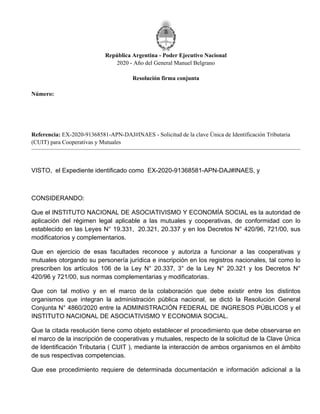 Rep�blica Argentina - Poder Ejecutivo Nacional
2020 - A�o del General Manuel Belgrano
Resoluci�n firma conjunta
N�mero:
Referencia: EX-2020-91368581-APN-DAJ#INAES - Solicitud de la clave �nica de Identificaci�n Tributaria
(CUIT) para Cooperativas y Mutuales
VISTO, el Expediente identificado como EX-2020-91368581-APN-DAJ#INAES, y
CONSIDERANDO:
Que el INSTITUTO NACIONAL DE ASOCIATIVISMO Y ECONOM�A SOCIAL es la autoridad de
aplicaci�n del r�gimen legal aplicable a las mutuales y cooperativas, de conformidad con lo
establecido en las Leyes N� 19.331, 20.321, 20.337 y en los Decretos N� 420/96, 721/00, sus
modificatorios y complementarios.
Que en ejercicio de esas facultades reconoce y autoriza a funcionar a las cooperativas y
mutuales otorgando su personer�a jur�dica e inscripci�n en los registros nacionales, tal como lo
prescriben los art�culos 106 de la Ley N� 20.337, 3� de la Ley N� 20.321 y los Decretos N�
420/96 y 721/00, sus normas complementarias y modificatorias.
Que con tal motivo y en el marco de la colaboraci�n que debe existir entre los distintos
organismos que integran la administraci�n p�blica nacional, se dict� la Resoluci�n General
Conjunta N� 4860/2020 entre la ADMINISTRACI�N FEDERAL DE INGRESOS P�BLICOS y el
INSTITUTO NACIONAL DE ASOCIATIVISMO Y ECONOMIA SOCIAL.
Que la citada resoluci�n tiene como objeto establecer el procedimiento que debe observarse en
el marco de la inscripci�n de cooperativas y mutuales, respecto de la solicitud de la Clave �nica
de Identificaci�n Tributaria ( CUIT ), mediante la interacci�n de ambos organismos en el �mbito
de sus respectivas competencias.
Que ese procedimiento requiere de determinada documentaci�n e informaci�n adicional a la
Jueves 31 de Diciembre de 2020
RESFC-2020-1435-APN-DI#INAES
CIUDAD DE BUENOS AIRES
 