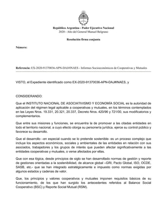 República Argentina - Poder Ejecutivo Nacional
2020 - Año del General Manuel Belgrano
Resolución firma conjunta
Número:
Referencia: EX-2020-91370036-APN-DAJ#INAES - Informes Socioeconómicos de Cooperativas y Mutuales
VISTO, el Expediente identificado como EX-2020-91370036-APN-DAJ#INAES, y
CONSIDERANDO:
Que el INSTITUTO NACIONAL DE ASOCIATIVISMO Y ECONOMÍA SOCIAL es la autoridad de
aplicación del régimen legal aplicable a cooperativas y mutuales, en los términos contemplados
en las Leyes Nros. 19.331, 20.321, 20.337, Decreto Nros. 420/96 y 721/00, sus modificatorios y
complementarios.
Que entre sus misiones y funciones, se encuentra la de promover a las citadas entidades en
todo el territorio nacional, a cuyo efecto otorga su personería jurídica, ejerce su control público y
favorece su desarrollo.
Que el desarrollo –en especial cuando se lo pretende sostenible- es un proceso complejo que
incluye los aspectos económicos, sociales y ambientales de las entidades en relación con sus
asociados, trabajadores y los grupos de interés que pueden afectar significativamente a las
entidades cooperativas y mutuales, o verse afectados por ellas.
Que con esa lógica, desde principios de siglo se han desarrollado normas de gestión y reporte
de gestiones orientadas a la sostenibilidad, de alcance global –GRI, Pacto Global, ISO, OCDE,
SASB, etc.- que se han integrado estratégicamente e impuesto como normas exigidas por
algunos estados y cadenas de valor.
Que, los principios y valores cooperativos y mutuales imponen requisitos básicos de su
funcionamiento, de los que han surgido los antecedentes referidos al Balance Social
Cooperativo (BSC) y Reporte Social Mutual (RSM).
Jueves 31 de Diciembre de 2020
RESFC-2020-1437-APN-DI#INAES
CIUDAD DE BUENOS AIRES
 