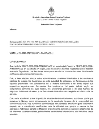 República Argentina - Poder Ejecutivo Nacional
2020 - Año del General Manuel Belgrano
Resolución firma conjunta
Número:
Referencia: EX -2020-37211060-APN-DAJ#INAES- CERTIFICACIONES DE FIRMAS DE
DOCUMENTACIÓN POR PRESENTAR ANTE EL INAES
VISTO, el EX-2020-37211060-APN-DAJ#INAES, y
CONSIDERANDO:
Que, tanto la RESFC-2019-2362-APN-DI#INAES en su artículo 6.º como la RESFC-2019-1862-
APN-DI#INAES en su artículo 3.º exigen, para los diversos trámites registrales que se realizan
ante este Organismo, que las firmas estampadas en ciertos documentos sean debidamente
certificadas por autoridad competente.
Que, a tales efectos, ambos actos administrativos consideran habilitados a los escribanos
públicos de registro, los funcionarios de esta autoridad de aplicación, los funcionarios de los
órganos provinciales con competencia en la materia habilitados a tal efecto según sus
respectivas organizaciones funcionales, los funcionarios del poder judicial según su
competencia conforme las leyes locales, los funcionarios policiales o de otras fuerzas de
seguridad habilitados al efecto y los funcionarios bancarios con categoría no inferior a la de
gerente.
Que, en la actualidad, y ante la particular situación tanto sanitaria como económica por la que
atraviesa la Nación, como consecuencia de la pandemia derivada de la enfermedad por
coronavirus (COVID-19), numerosos administrados han planteado dificultades para concretar el
requisito de la mencionada certificación, ante la dificultad que genera la merma de las
actividades habilitadas para la certificación, al disminuir la atención al público de organismos de
los diferentes poderes estatales, generalmente se encuentra suspendida o solo limitada a casos
urgentes.
Miércoles 24 de Junio de 2020
RESFC-2020-357-APN-DI#INAES
CIUDAD DE BUENOS AIRES
 