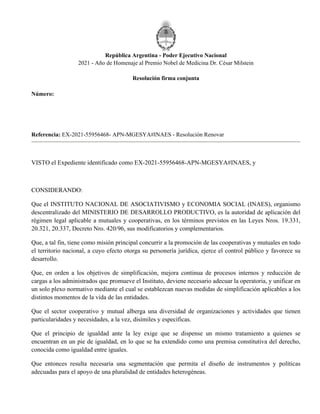 República Argentina - Poder Ejecutivo Nacional
2021 - Año de Homenaje al Premio Nobel de Medicina Dr. César Milstein
Resolución firma conjunta
Número:
Referencia: EX-2021-55956468- APN-MGESYA#INAES - Resolución Renovar
VISTO el Expediente identificado como EX-2021-55956468-APN-MGESYA#INAES, y
CONSIDERANDO:
Que el INSTITUTO NACIONAL DE ASOCIATIVISMO y ECONOMIA SOCIAL (INAES), organismo
descentralizado del MINISTERIO DE DESARROLLO PRODUCTIVO, es la autoridad de aplicación del
régimen legal aplicable a mutuales y cooperativas, en los términos previstos en las Leyes Nros. 19.331,
20.321, 20.337, Decreto Nro. 420/96, sus modificatorios y complementarios.
Que, a tal fin, tiene como misión principal concurrir a la promoción de las cooperativas y mutuales en todo
el territorio nacional, a cuyo efecto otorga su personería jurídica, ejerce el control público y favorece su
desarrollo.
Que, en orden a los objetivos de simplificación, mejora continua de procesos internos y reducción de
cargas a los administrados que promueve el Instituto, deviene necesario adecuar la operatoria, y unificar en
un solo plexo normativo mediante el cual se establezcan nuevas medidas de simplificación aplicables a los
distintos momentos de la vida de las entidades.
Que el sector cooperativo y mutual alberga una diversidad de organizaciones y actividades que tienen
particularidades y necesidades, a la vez, disímiles y específicas.
Que el principio de igualdad ante la ley exige que se dispense un mismo tratamiento a quienes se
encuentran en un pie de igualdad, en lo que se ha extendido como una premisa constitutiva del derecho,
conocida como igualdad entre iguales.
Que entonces resulta necesaria una segmentación que permita el diseño de instrumentos y políticas
adecuadas para el apoyo de una pluralidad de entidades heterogéneas.
Martes 29 de Junio de 2021
RESFC-2021-1000-APN-DI#INAES
CIUDAD DE BUENOS AIRES
 