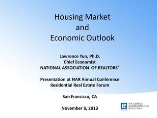 Housing Market
and
Economic Outlook
Lawrence Yun, Ph.D.
Chief Economist
NATIONAL ASSOCIATION OF REALTORS®
Presentation at NAR Annual Conference
Residential Real Estate Forum
San Francisco, CA
November 8, 2013

 