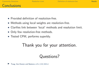 Community Detection Resolution Limit Deﬁnition of resolution-free Results
Conclusions
• Provided deﬁnition of resolution-free.
• Methods using local weights are resolution-free.
• Clariﬁes link between ‘local’ methods and resolution limit.
• Only few resolution-free methods.
• Tested CPM, performs superbly.
Thank you for your attention.
Questions?
Traag, Van Dooren and Nesterov arXiv:1104.3083v1
 