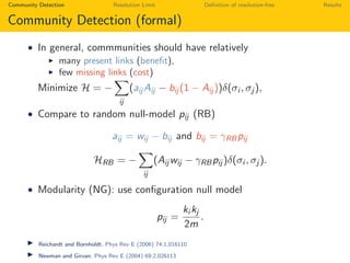 Community Detection Resolution Limit Deﬁnition of resolution-free Results
Community Detection (formal)
• In general, commmunities should have relatively
many present links (beneﬁt),
few missing links (cost)
Minimize H = −
ij
(aij Aij − bij (1 − Aij ))δ(σi , σj ),
• Compare to random null-model pij (RB)
aij = wij − bij and bij = γRBpij
HRB = −
ij
(Aij wij − γRBpij )δ(σi , σj ).
• Modularity (NG): use conﬁguration null model
pij =
ki kj
2m
.
Reichardt and Bornholdt. Phys Rev E (2006) 74:1,016110
Newman and Girvan. Phys Rev E (2004) 69:2,026113
 