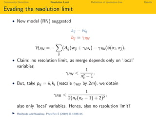 Community Detection Resolution Limit Deﬁnition of resolution-free Results
Evading the resolution limit
• New model (RN) suggested
aij = wij
bij = γRN
HRN = −
ij
(Aij (wij + γRN) − γRN)δ(σi , σj ).
• Claim: no resolution limit, as merge depends only on ‘local’
variables
γRN <
1
n2
c − 1
.
• But, take pij = ki kj (rescale γRB by 2m), we obtain
γRB <
1
2(nc(nc − 1) + 2)2
,
also only ‘local’ variables. Hence, also no resolution limit?
Ronhovde and Nussinov. Phys Rev E (2010) 81:4,046114.
 