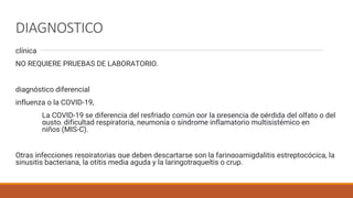 DIAGNOSTICO
clínica
NO REQUIERE PRUEBAS DE LABORATORIO.
diagnóstico diferencial
influenza o la COVID-19,
La COVID-19 se diferencia del resfriado común por la presencia de pérdida del olfato o del
gusto, dificultad respiratoria, neumonía o síndrome inflamatorio multisistémico en
niños (MIS-C).
Otras infecciones respiratorias que deben descartarse son la faringoamigdalitis estreptocócica, la
sinusitis bacteriana, la otitis media aguda y la laringotraqueítis o crup.
 