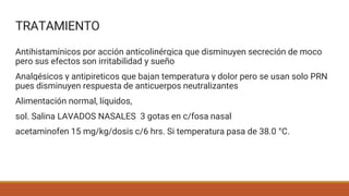 TRATAMIENTO
Antihistamínicos por acción anticolinérgica que disminuyen secreción de moco
pero sus efectos son irritabilidad y sueño
Analgésicos y antipireticos que bajan temperatura y dolor pero se usan solo PRN
pues disminuyen respuesta de anticuerpos neutralizantes
Alimentación normal, líquidos,
sol. Salina LAVADOS NASALES 3 gotas en c/fosa nasal
acetaminofen 15 mg/kg/dosis c/6 hrs. Si temperatura pasa de 38.0 °C.
 