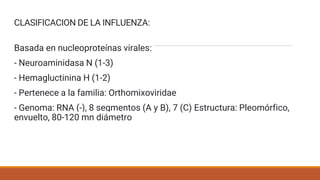 CLASIFICACION DE LA INFLUENZA:
Basada en nucleoproteínas virales:
- Neuroaminidasa N (1-3)
- Hemagluctinina H (1-2)
- Pertenece a la familia: Orthomixoviridae
- Genoma: RNA (-), 8 segmentos (A y B), 7 (C) Estructura: Pleomórfico,
envuelto, 80-120 mn diámetro
 