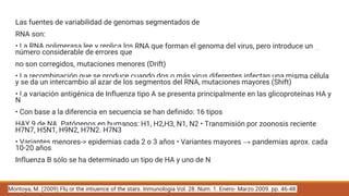 Las fuentes de variabilidad de genomas segmentados de
RNA son:
• La RNA polimerasa lee y replica los RNA que forman el genoma del virus, pero introduce un
número considerable de errores que
no son corregidos, mutaciones menores (Drift)
• La recombinación que se produce cuando dos o más virus diferentes infectan una misma célula
y se da un intercambio al azar de los segmentos del RNA, mutaciones mayores (Shift)
• La variación antigénica de Influenza tipo A se presenta principalmente en las glicoproteínas HA y
N
• Con base a la diferencia en secuencia se han definido: 16 tipos
HAY 9 de NA. Patógenos en humanos: H1, H2,H3, N1, N2 • Transmisión por zoonosis reciente
H7N7, H5N1, H9N2, H7N2. H7N3
• Variantes menores-> epidemias cada 2 o 3 años • Variantes mayores → pandemias aprox. cada
10-20 años
Influenza B sólo se ha determinado un tipo de HA y uno de N
Montoya, M. (2009) Flu or the intiuence of the stars. Inmunologia Vol. 28. Num. 1. Enero- Marzo 2009. pp. 46-48.
 