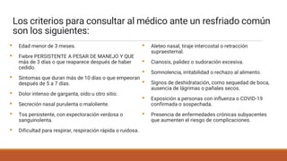 Los criterios para consultar al médico ante un resfriado común
son los siguientes:
• Edad menor de 3 meses.
• Fiebre PERSISTENTE A PESAR DE MANEJO Y QUE
más de 3 días o que reaparece después de haber
cedido.
• Síntomas que duran más de 10 días o que empeoran
después de 5 a 7 días.
• Dolor intenso de garganta, oído u otro sitio.
• Secreción nasal purulenta o maloliente.
• Tos persistente, con expectoración verdosa o
sanguinolenta.
• Dificultad para respirar, respiración rápida o ruidosa.
• Aleteo nasal, tiraje intercostal o retracción
supraesternal.
• Cianosis, palidez o sudoración excesiva.
• Somnolencia, irritabilidad o rechazo al alimento.
• Signos de deshidratación, como sequedad de boca,
ausencia de lágrimas o pañales secos.
• Exposición a personas con influenza o COVID-19
confirmada o sospechada.
• Presencia de enfermedades crónicas subyacentes
que aumenten el riesgo de complicaciones.
 