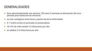 GENERALIDADES
● Dura aproximadamente una semana, 25% dura 2 semanas la eliminación del virus
persiste post-resolución de síntomas
● es mas contagioso entre tercer y quinto día de la enfermedad.
● 5- 7 resfrío al año en promedio en preescolares
● 10-15% de niños tendrá 12 infecciones por año
● en adultos 2-3 infecciones por año.
 