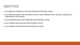 OBJETIVOS
● Los agentes etiológicos más frecuentes del resfriado común
●Los síntomas típicos del resfriado común y cómo diferenciarlos de otras infecciones
respiratorias más graves
● Las complicaciones más habituales del resfriado común
● Las medidas de prevención del resfriado común
● Las medidas de tratamiento del resfriado común
 