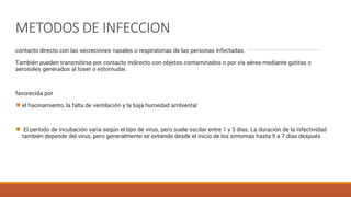 METODOS DE INFECCION
contacto directo con las secreciones nasales o respiratorias de las personas infectadas.
También pueden transmitirse por contacto indirecto con objetos contaminados o por vía aérea mediante gotitas o
aerosoles generados al toser o estornudar.
favorecida por
●el hacinamiento, la falta de ventilación y la baja humedad ambiental
● El período de incubación varía según el tipo de virus, pero suele oscilar entre 1 y 3 días. La duración de la infectividad
también depende del virus, pero generalmente se extiende desde el inicio de los síntomas hasta 5 a 7 días después
 