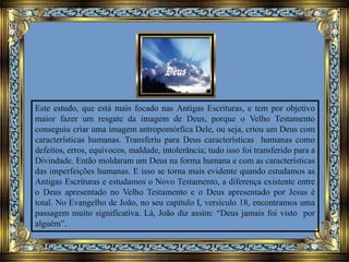 Este estudo, que está mais focado nas Antigas Escrituras, e tem por objetivo
maior fazer um resgate da imagem de Deus, porque o Velho Testamento
conseguiu criar uma imagem antropomórfica Dele, ou seja, criou um Deus com
características humanas. Transferiu para Deus características humanas como
defeitos, erros, equívocos, maldade, intolerância; tudo isso foi transferido para a
Divindade. Então moldaram um Deus na forma humana e com as características
das imperfeições humanas. E isso se torna mais evidente quando estudamos as
Antigas Escrituras e estudamos o Novo Testamento, a diferença existente entre
o Deus apresentado no Velho Testamento e o Deus apresentado por Jesus é
total. No Evangelho de João, no seu capítulo I, versículo 18, encontramos uma
passagem muito significativa. Lá, João diz assim: “Deus jamais foi visto por
alguém”.
 