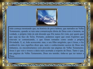 João começa mostrando que, na história do povo hebreu, que narrados no Velho
Testamento, quando se tem uma comunicação direta de Deus com o homem, na
verdade, o próprio João já está dizendo que Ele nunca foi visto, por quem quer
que seja na face da Terra. Portanto, podemos supor que eram Espíritos que
estavam se comunicando, e que foram tomados como sendo a própria
Divindade. E, aí, João acrescenta: mas, o seu filho unigênito, que é Jesus, o fez
conhecê-lo; isso significa dizer que, nem o conhecimento acerca de Deus nós
tínhamos, ou encontraríamos com precisão nas páginas do Velho Testamento.
Jesus é que veio e trouxe a ideia mais acertada a respeito de Deus. Tanto é que,
nas páginas do Velho Testamento, Deus era temido; tinha-se que ter temor a
Deus.
 