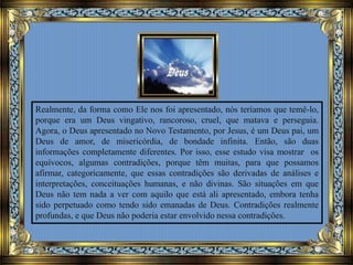 Realmente, da forma como Ele nos foi apresentado, nós teríamos que temê-lo,
porque era um Deus vingativo, rancoroso, cruel, que matava e perseguia.
Agora, o Deus apresentado no Novo Testamento, por Jesus, é um Deus pai, um
Deus de amor, de misericórdia, de bondade infinita. Então, são duas
informações completamente diferentes. Por isso, esse estudo visa mostrar os
equívocos, algumas contradições, porque têm muitas, para que possamos
afirmar, categoricamente, que essas contradições são derivadas de análises e
interpretações, conceituações humanas, e não divinas. São situações em que
Deus não tem nada a ver com aquilo que está ali apresentado, embora tenha
sido perpetuado como tendo sido emanadas de Deus. Contradições realmente
profundas, e que Deus não poderia estar envolvido nessa contradições.
 
