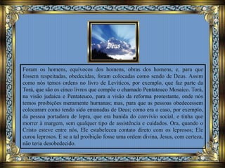Foram os homens, equívocos dos homens, obras dos homens, e, para que
fossem respeitadas, obedecidas, foram colocadas como sendo de Deus. Assim
como nós temos ordens no livro de Levíticos, por exemplo, que faz parte da
Torá, que são os cinco livros que compõe o chamado Pentateuco Mosaico. Torá,
na visão judaica e Pentateuco, para a visão da reforma protestante, onde nós
temos proibições meramente humanas; mas, para que as pessoas obedecessem
colocaram como tendo sido emanadas de Deus; como era o caso, por exemplo,
da pessoa portadora de lepra, que era banida do convívio social, e tinha que
morrer à margem, sem qualquer tipo de assistência e cuidados. Ora, quando o
Cristo esteve entre nós, Ele estabeleceu contato direto com os leprosos; Ele
curou leprosos. E se a tal proibição fosse uma ordem divina, Jesus, com certeza,
não teria desobedecido.
 