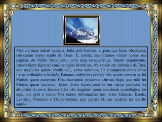Mas era uma ordem humana, feita pelo homem, e, para que fosse obedecida,
colocaram como sendo de Deus. E, assim, encontramos várias coisas nas
páginas do Velho Testamento, com essa característica. Dando seguimento,
vamos fazer algumas considerações históricas. Na versão em hebraico da Torá,
que surgiu no quinto século a.C., como sabemos, ela é composta pelos cinco
livros atribuídos a Moisés. Falamos atribuídos porque não se tem certeza se foi
Moisés quem escreveu. Historicamente, podemos afirmar, hoje, que não foi
Moisés quem escreveu. Esses livros foram escritos em vários períodos da
atividade do povo hebreu. Eles não surgiram numa sequência cronológica, ou
seja, um após o outro. Nós temos informações nos livros Gênesis, Êxodo,
Levítico, Números e Deuteronômio, que jamais Moisés poderia ter escrito
aquilo.
 