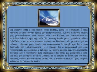 Ele escreve sobre a sua morte; como morreu, como foi sepultado. É uma
narrativa de uma terceira pessoa que escreveu aquilo. E, hoje, a História mostra
que, provavelmente, essa pessoa teria sido Exdras, um representante da
sociedade hebraica, que logo após Ciro, o conquistador persa, quando invadiu a
Babilônia, e os hebreus estavam cativos na Babilônia, ele permitiu que os
hebreus voltassem para Israel, para reconstrução do templo que havia sido
destruído por Nabucodonosor II, e Exdras foi o responsável por essa
recomposição dos costumes e religião. A História aponta que, provavelmente,
ele teria sido o responsável pela organização das obras que compõem a Torá.
Ele fala, por exemplo, no livro Gênesis, lá no Jardim do Éden, que tem uma
nascente, e dessa nascente saem quatro rios, e um desses rios, o Tigre, vai para
as bandas do Oriente da Assíria.
 