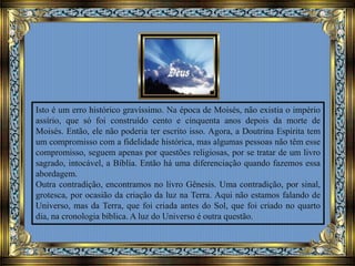 Isto é um erro histórico gravíssimo. Na época de Moisés, não existia o império
assírio, que só foi construído cento e cinquenta anos depois da morte de
Moisés. Então, ele não poderia ter escrito isso. Agora, a Doutrina Espírita tem
um compromisso com a fidelidade histórica, mas algumas pessoas não têm esse
compromisso, seguem apenas por questões religiosas, por se tratar de um livro
sagrado, intocável, a Bíblia. Então há uma diferenciação quando fazemos essa
abordagem.
Outra contradição, encontramos no livro Gênesis. Uma contradição, por sinal,
grotesca, por ocasião da criação da luz na Terra. Aqui não estamos falando de
Universo, mas da Terra, que foi criada antes do Sol, que foi criado no quarto
dia, na cronologia bíblica. A luz do Universo é outra questão.
 