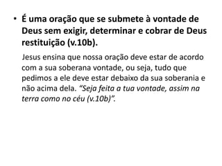 • É uma oração que se submete à vontade de
Deus sem exigir, determinar e cobrar de Deus
restituição (v.10b).
Jesus ensina que nossa oração deve estar de acordo
com a sua soberana vontade, ou seja, tudo que
pedimos a ele deve estar debaixo da sua soberania e
não acima dela. “Seja feita a tua vontade, assim na
terra como no céu (v.10b)”.
 