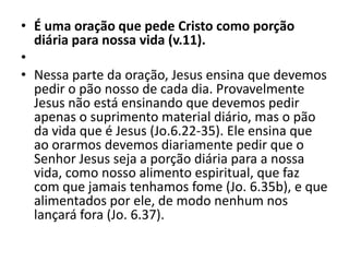 • É uma oração que pede Cristo como porção
diária para nossa vida (v.11).
•
• Nessa parte da oração, Jesus ensina que devemos
pedir o pão nosso de cada dia. Provavelmente
Jesus não está ensinando que devemos pedir
apenas o suprimento material diário, mas o pão
da vida que é Jesus (Jo.6.22-35). Ele ensina que
ao orarmos devemos diariamente pedir que o
Senhor Jesus seja a porção diária para a nossa
vida, como nosso alimento espiritual, que faz
com que jamais tenhamos fome (Jo. 6.35b), e que
alimentados por ele, de modo nenhum nos
lançará fora (Jo. 6.37).
 